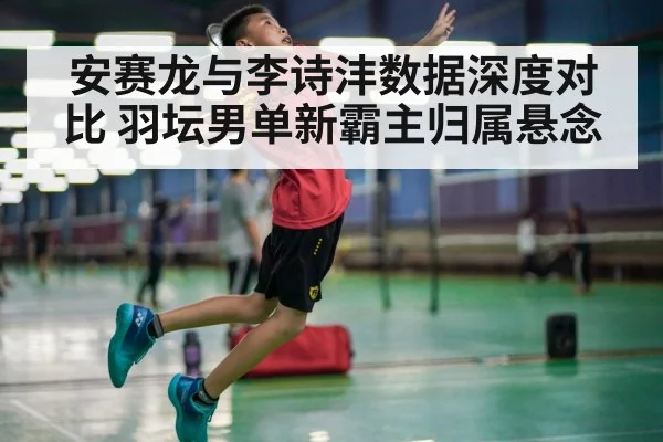 安赛龙与李诗沣数据深度对比 羽坛男单新霸主归属悬念